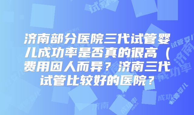 济南部分医院三代试管婴儿成功率是否真的很高(费用因人而异?济南三代试管比较好的医院?