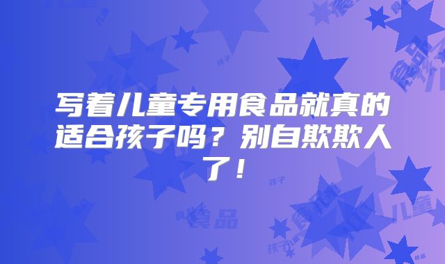 写着儿童专用食品就真的适合孩子吗?别自欺欺人了!