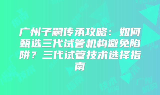 广州子嗣传承攻略：如何甄选三代试管机构避免陷阱？三代试管技术选择指南