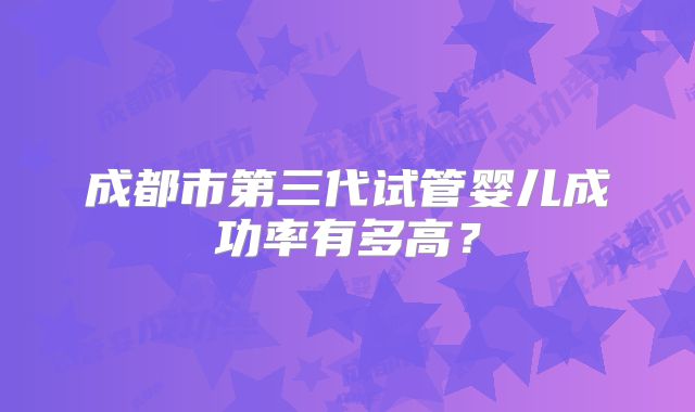成都市第三代试管婴儿成功率有多高?