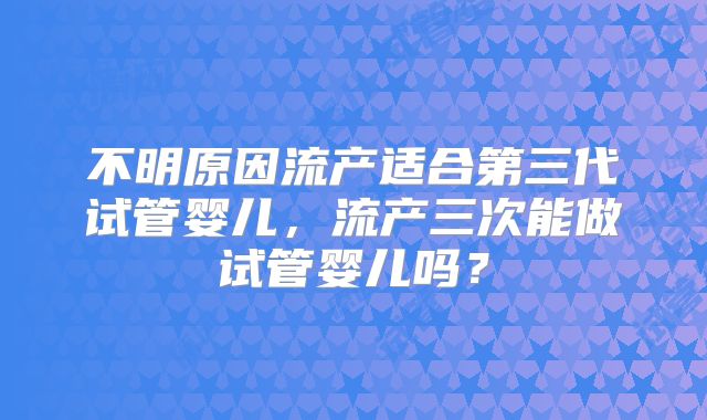 不明原因流产适合第三代试管婴儿，流产三次能做试管婴儿吗？