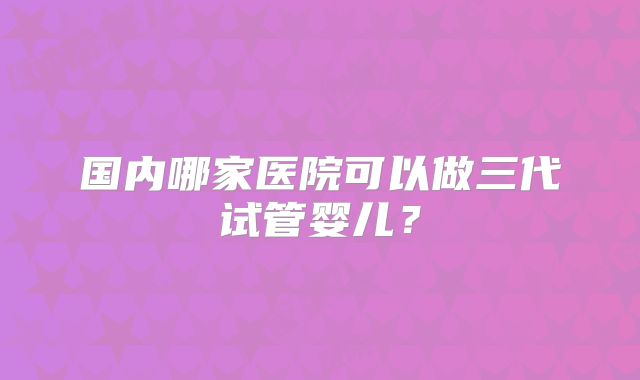 国内哪家医院可以做三代试管婴儿？