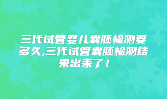 三代试管婴儿囊胚检测要多久,三代试管囊胚检测结果出来了！