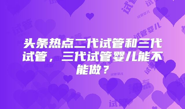 头条热点二代试管和三代试管，三代试管婴儿能不能做？