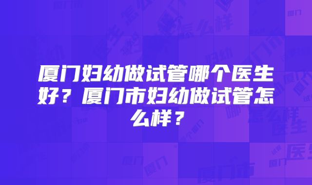厦门妇幼做试管哪个医生好？厦门市妇幼做试管怎么样？