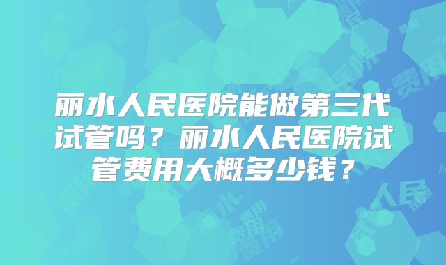 丽水人民医院能做第三代试管吗?丽水人民医院试管费用大概多少钱?