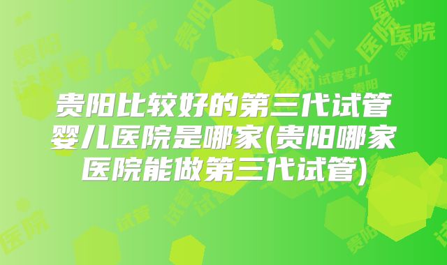 贵阳比较好的第三代试管婴儿医院是哪家(贵阳哪家医院能做第三代试管)