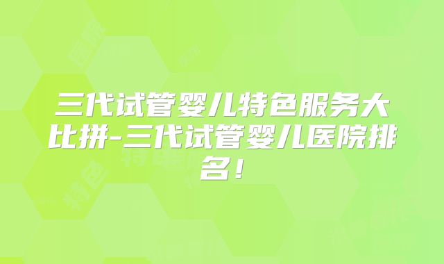 三代试管婴儿特色服务大比拼-三代试管婴儿医院排名!
