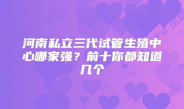 河南私立三代试管生殖中心哪家强?前十你都知道几个