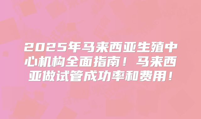 2025年马来西亚生殖中心机构全面指南！马来西亚做试管成功率和费用！