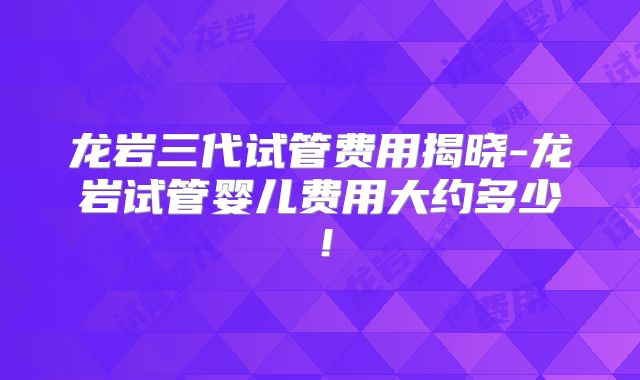 龙岩三代试管费用揭晓-龙岩试管婴儿费用大约多少！