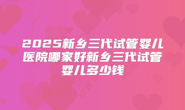 2025新乡三代试管婴儿医院哪家好新乡三代试管婴儿多少钱