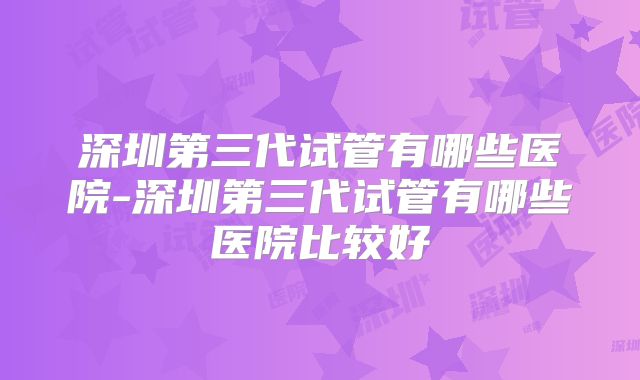 深圳第三代试管有哪些医院-深圳第三代试管有哪些医院比较好