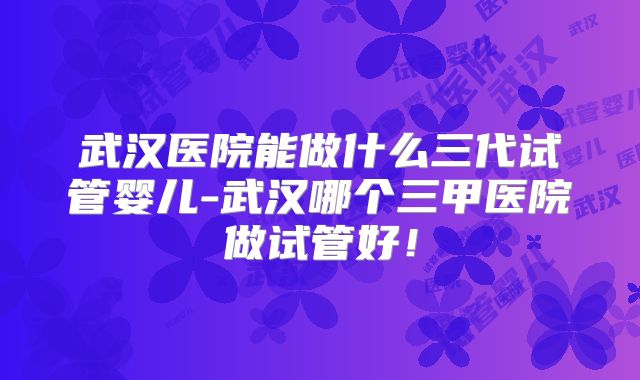 武汉医院能做什么三代试管婴儿-武汉哪个三甲医院做试管好!
