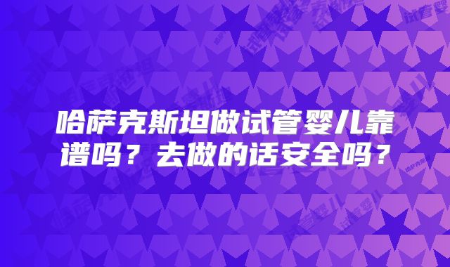 哈萨克斯坦做试管婴儿靠谱吗?去做的话安全吗?