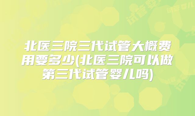 北医三院三代试管大概费用要多少(北医三院可以做第三代试管婴儿吗)
