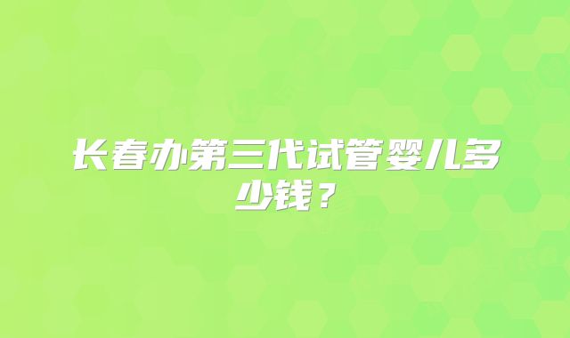 长春办第三代试管婴儿多少钱?