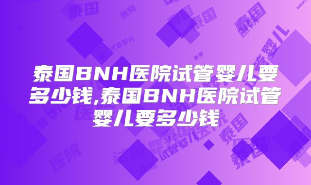 泰国BNH医院试管婴儿要多少钱,泰国BNH医院试管婴儿要多少钱