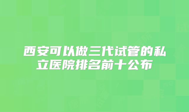 西安可以做三代试管的私立医院排名前十公布