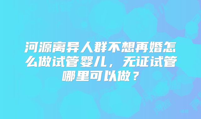 河源离异人群不想再婚怎么做试管婴儿,无证试管哪里可以做?