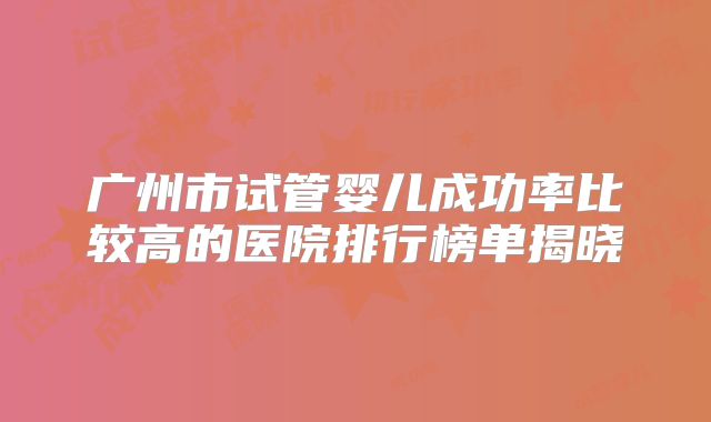 广州市试管婴儿成功率比较高的医院排行榜单揭晓