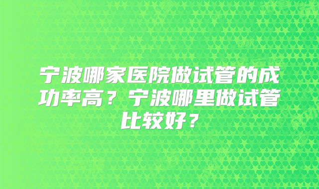宁波哪家医院做试管的成功率高?宁波哪里做试管比较好?
