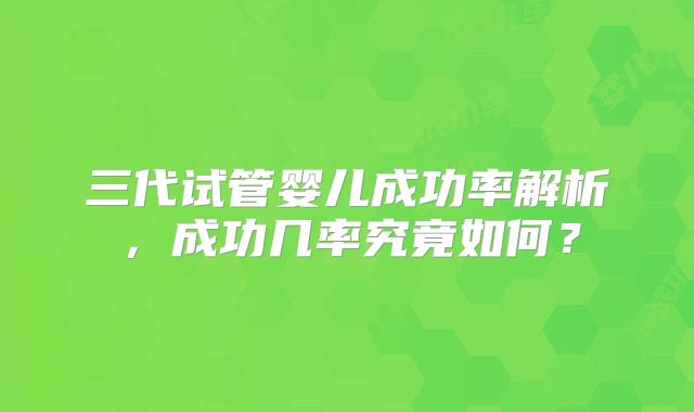 三代试管婴儿成功率解析,成功几率究竟如何?