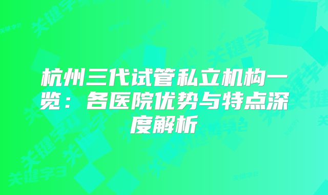 杭州三代试管私立机构一览：各医院优势与特点深度解析