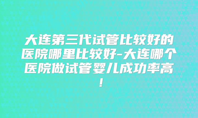 大连第三代试管比较好的医院哪里比较好-大连哪个医院做试管婴儿成功率高！