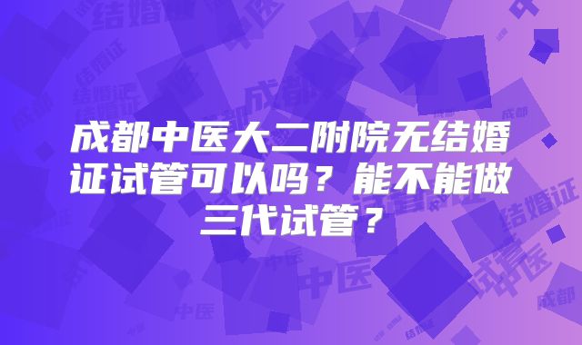成都中医大二附院无结婚证试管可以吗?能不能做三代试管?