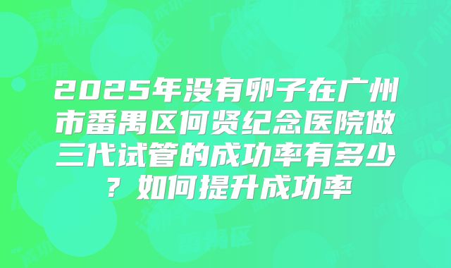 2025年没有卵子在广州市番禺区何贤纪念医院做三代试管的成功率有多少?如何提升成功率