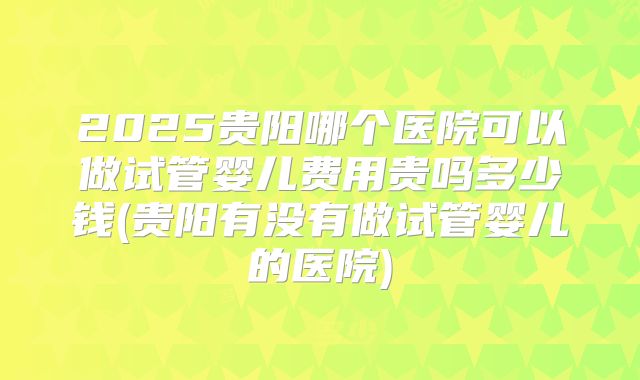 2025贵阳哪个医院可以做试管婴儿费用贵吗多少钱(贵阳有没有做试管婴儿的医院)