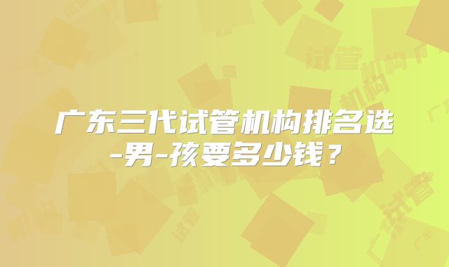 广东三代试管机构排名选-男-孩要多少钱?