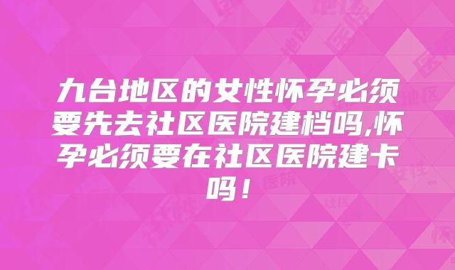 九台地区的女性怀孕必须要先去社区医院建档吗,怀孕必须要在社区医院建卡吗!