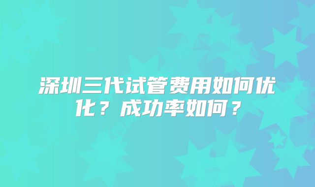 深圳三代试管费用如何优化？成功率如何？