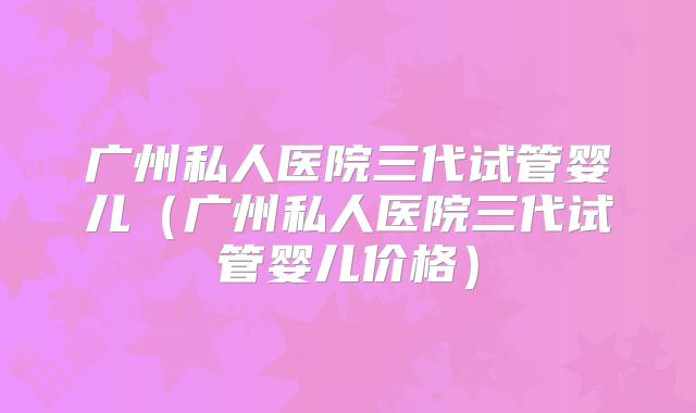 广州私人医院三代试管婴儿(广州私人医院三代试管婴儿价格)