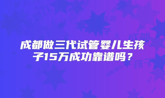 成都做三代试管婴儿生孩子15万成功靠谱吗？
