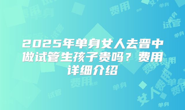 2025年单身女人去晋中做试管生孩子贵吗？费用详细介绍