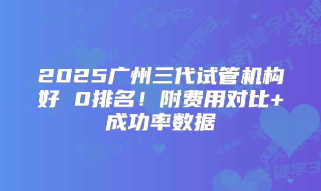 2025广州三代试管机构好 0排名!附费用对比+成功率数据