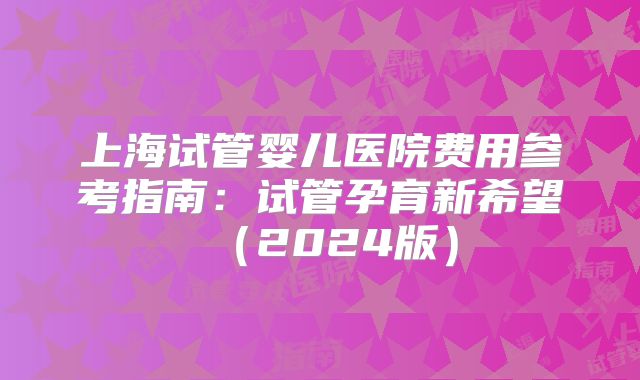 上海试管婴儿医院费用参考指南:试管孕育新希望(2024版)