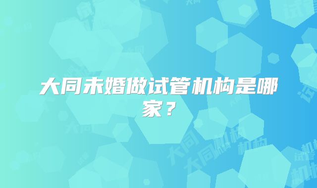 大同未婚做试管机构是哪家？