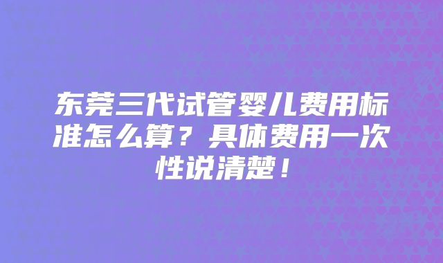 东莞三代试管婴儿费用标准怎么算？具体费用一次性说清楚！