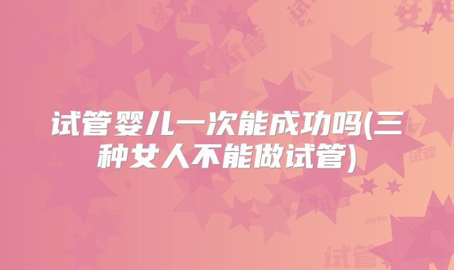 试管婴儿一次能成功吗(三种女人不能做试管)