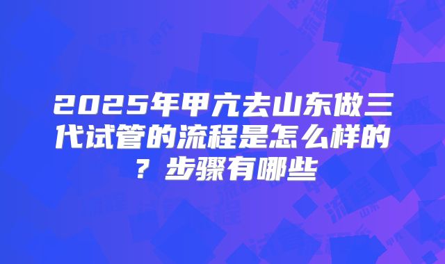 2025年甲亢去山东做三代试管的流程是怎么样的?步骤有哪些