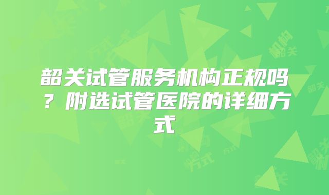 韶关试管服务机构正规吗？附选试管医院的详细方式