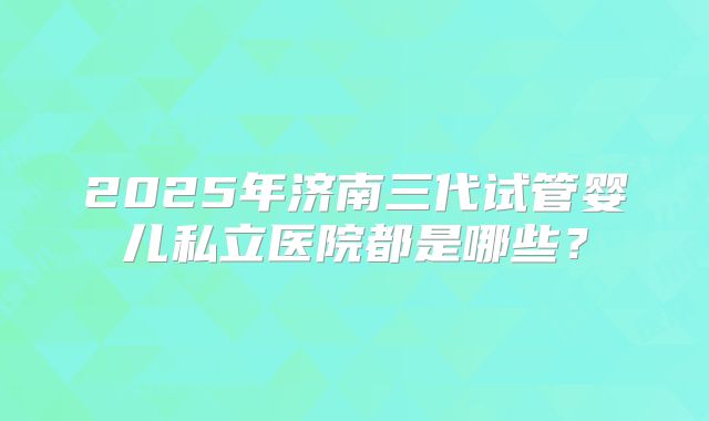2025年济南三代试管婴儿私立医院都是哪些？