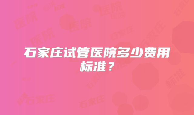 石家庄试管医院多少费用标准?