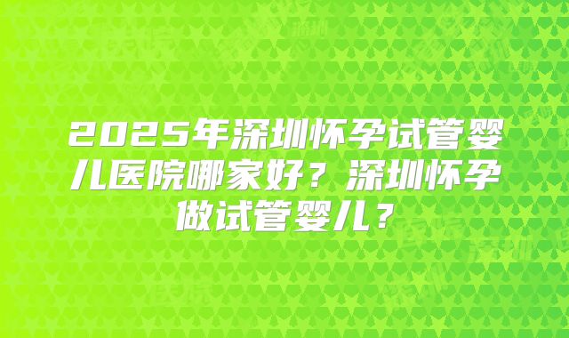 2025年深圳怀孕试管婴儿医院哪家好?深圳怀孕做试管婴儿?