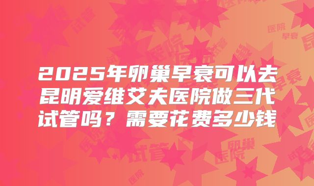 2025年卵巢早衰可以去昆明爱维艾夫医院做三代试管吗?需要花费多少钱