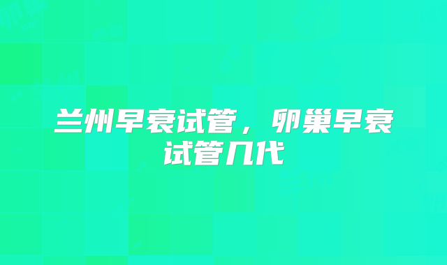 兰州早衰试管,卵巢早衰试管几代
